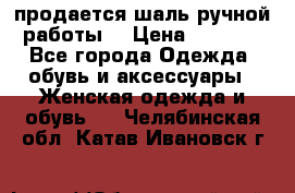 продается шаль ручной работы  › Цена ­ 1 300 - Все города Одежда, обувь и аксессуары » Женская одежда и обувь   . Челябинская обл.,Катав-Ивановск г.